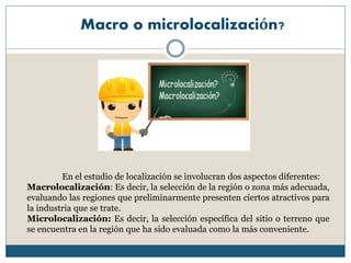Macro o microlocalización?
En el estudio de localización se involucran dos aspectos diferentes:
Macrolocalización: Es decir, la selección de la región o zona más adecuada,
evaluando las regiones que preliminarmente presenten ciertos atractivos para
la industria que se trate.
Microlocalización: Es decir, la selección específica del sitio o terreno que
se encuentra en la región que ha sido evaluada como la más conveniente.
 
