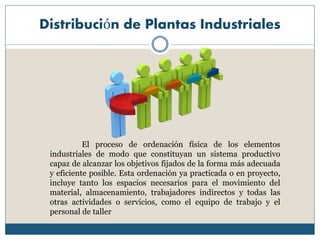 Distribución de Plantas Industriales
El proceso de ordenación física de los elementos
industriales de modo que constituyan un sistema productivo
capaz de alcanzar los objetivos fijados de la forma más adecuada
y eficiente posible. Esta ordenación ya practicada o en proyecto,
incluye tanto los espacios necesarios para el movimiento del
material, almacenamiento, trabajadores indirectos y todas las
otras actividades o servicios, como el equipo de trabajo y el
personal de taller
 