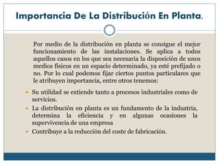 Importancia De La Distribución En Planta.
 Su utilidad se extiende tanto a procesos industriales como de
servicios.
 La distribución en planta es un fundamento de la industria,
determina la eficiencia y en algunas ocasiones la
supervivencia de una empresa
 Contribuye a la reducción del coste de fabricación.
Por medio de la distribución en planta se consigue el mejor
funcionamiento de las instalaciones. Se aplica a todos
aquellos casos en los que sea necesaria la disposición de unos
medios físicos en un espacio determinado, ya esté prefijado o
no. Por lo cual podemos fijar ciertos puntos particulares que
le atribuyen importancia, entre otros tenemos:
 