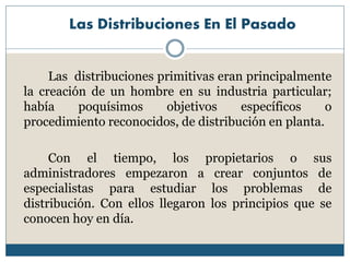 Las Distribuciones En El Pasado
Las distribuciones primitivas eran principalmente
la creación de un hombre en su industria particular;
había poquísimos objetivos específicos o
procedimiento reconocidos, de distribución en planta.
Con el tiempo, los propietarios o sus
administradores empezaron a crear conjuntos de
especialistas para estudiar los problemas de
distribución. Con ellos llegaron los principios que se
conocen hoy en día.
 