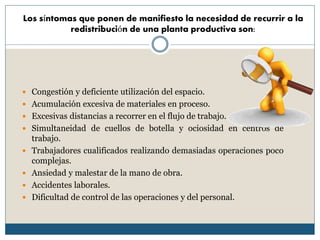 Los síntomas que ponen de manifiesto la necesidad de recurrir a la
redistribución de una planta productiva son:
 Congestión y deficiente utilización del espacio.
 Acumulación excesiva de materiales en proceso.
 Excesivas distancias a recorrer en el flujo de trabajo.
 Simultaneidad de cuellos de botella y ociosidad en centros de
trabajo.
 Trabajadores cualificados realizando demasiadas operaciones poco
complejas.
 Ansiedad y malestar de la mano de obra.
 Accidentes laborales.
 Dificultad de control de las operaciones y del personal.
 