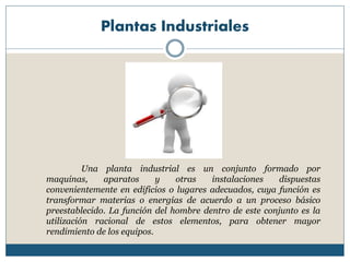 Plantas Industriales
Una planta industrial es un conjunto formado por
maquinas, aparatos y otras instalaciones dispuestas
convenientemente en edificios o lugares adecuados, cuya función es
transformar materias o energías de acuerdo a un proceso básico
preestablecido. La función del hombre dentro de este conjunto es la
utilización racional de estos elementos, para obtener mayor
rendimiento de los equipos.
 