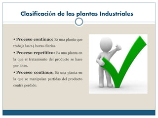 Clasificación de las plantas Industriales
 Proceso continuo: Es una planta que
trabaja las 24 horas diarias.
 Proceso repetitivo: Es una planta en
la que el tratamiento del producto se hace
por lotes.
 Proceso continuo: Es una planta en
la que se manipulan partidas del producto
contra perdido.
 