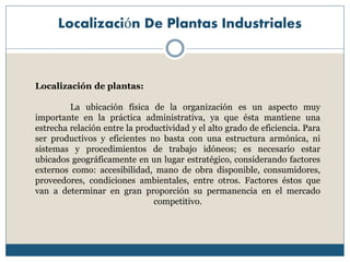 Localización De Plantas Industriales
Localización de plantas:
La ubicación física de la organización es un aspecto muy
importante en la práctica administrativa, ya que ésta mantiene una
estrecha relación entre la productividad y el alto grado de eficiencia. Para
ser productivos y eficientes no basta con una estructura armónica, ni
sistemas y procedimientos de trabajo idóneos; es necesario estar
ubicados geográficamente en un lugar estratégico, considerando factores
externos como: accesibilidad, mano de obra disponible, consumidores,
proveedores, condiciones ambientales, entre otros. Factores éstos que
van a determinar en gran proporción su permanencia en el mercado
competitivo.
 