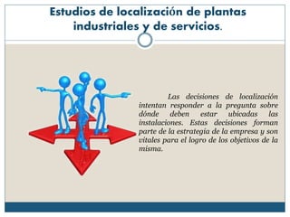Estudios de localización de plantas
industriales y de servicios.
Las decisiones de localización
intentan responder a la pregunta sobre
dónde deben estar ubicadas las
instalaciones. Estas decisiones forman
parte de la estrategia de la empresa y son
vitales para el logro de los objetivos de la
misma.
 