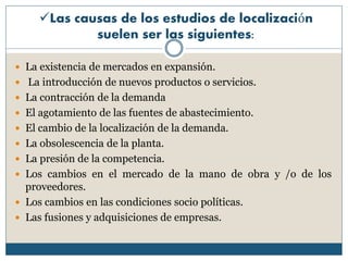 Las causas de los estudios de localización
suelen ser las siguientes:
 La existencia de mercados en expansión.
 La introducción de nuevos productos o servicios.
 La contracción de la demanda
 El agotamiento de las fuentes de abastecimiento.
 El cambio de la localización de la demanda.
 La obsolescencia de la planta.
 La presión de la competencia.
 Los cambios en el mercado de la mano de obra y /o de los
proveedores.
 Los cambios en las condiciones socio políticas.
 Las fusiones y adquisiciones de empresas.
 