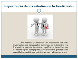 Importancia de los estudios de la localización
Los estudios y decisiones de localización son muy
importantes; son infrecuentes, sobre todo en la industria (en
los servicios son más frecuentes); significan la inmovilización
de mucho capital a largo plazo, y son decisiones que afectan la
capacidad competitiva de toda la empresa, y a todas sus áreas.
 