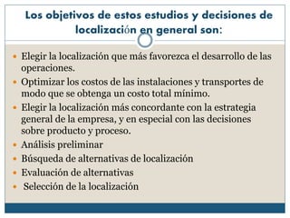 Los objetivos de estos estudios y decisiones de
localización en general son:
 Elegir la localización que más favorezca el desarrollo de las
operaciones.
 Optimizar los costos de las instalaciones y transportes de
modo que se obtenga un costo total mínimo.
 Elegir la localización más concordante con la estrategia
general de la empresa, y en especial con las decisiones
sobre producto y proceso.
 Análisis preliminar
 Búsqueda de alternativas de localización
 Evaluación de alternativas
 Selección de la localización
 