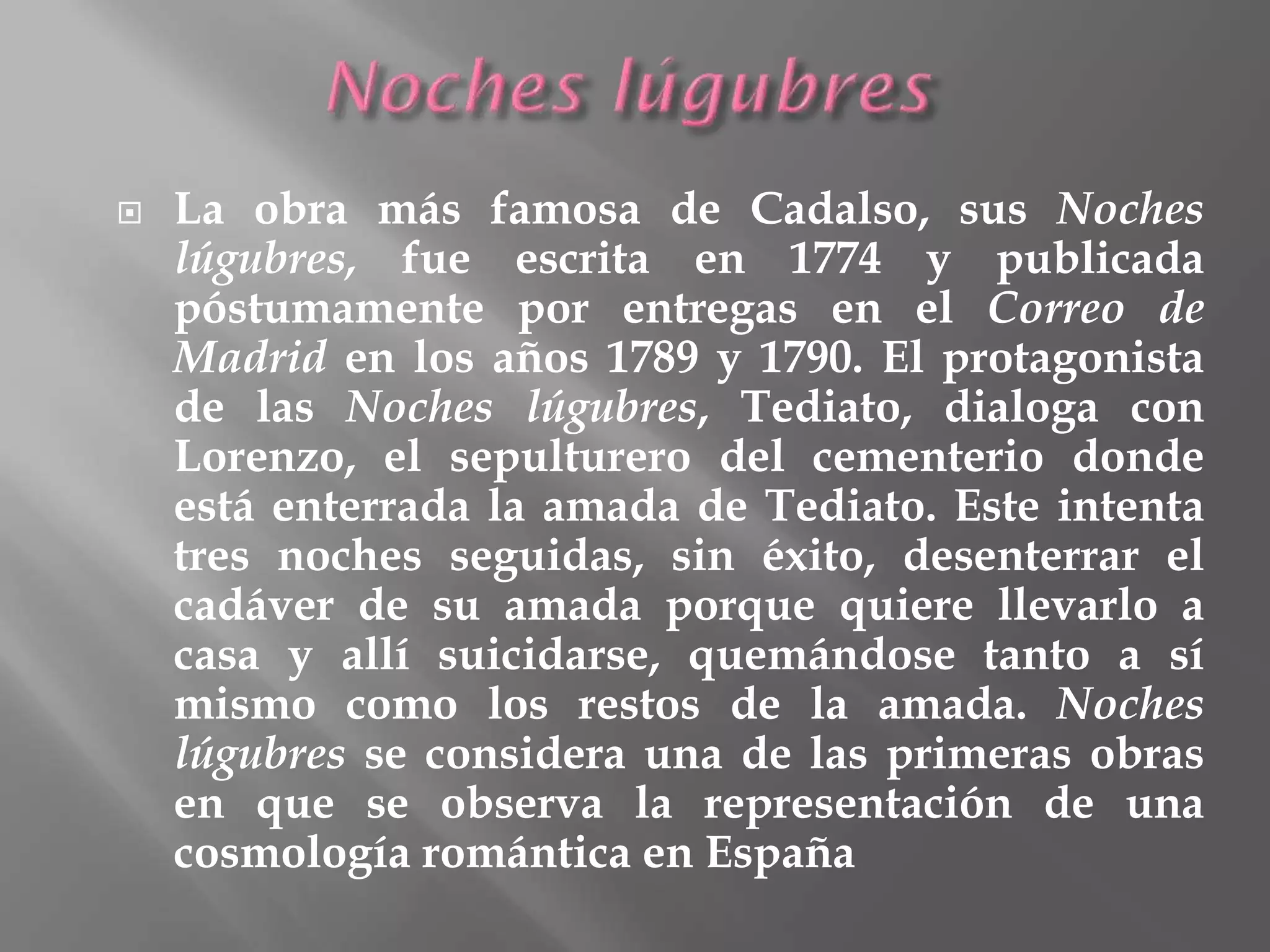  La obra más famosa de Cadalso, sus Noches
lúgubres, fue escrita en 1774 y publicada
póstumamente por entregas en el Correo de
Madrid en los años 1789 y 1790. El protagonista
de las Noches lúgubres, Tediato, dialoga con
Lorenzo, el sepulturero del cementerio donde
está enterrada la amada de Tediato. Este intenta
tres noches seguidas, sin éxito, desenterrar el
cadáver de su amada porque quiere llevarlo a
casa y allí suicidarse, quemándose tanto a sí
mismo como los restos de la amada. Noches
lúgubres se considera una de las primeras obras
en que se observa la representación de una
cosmología romántica en España
 