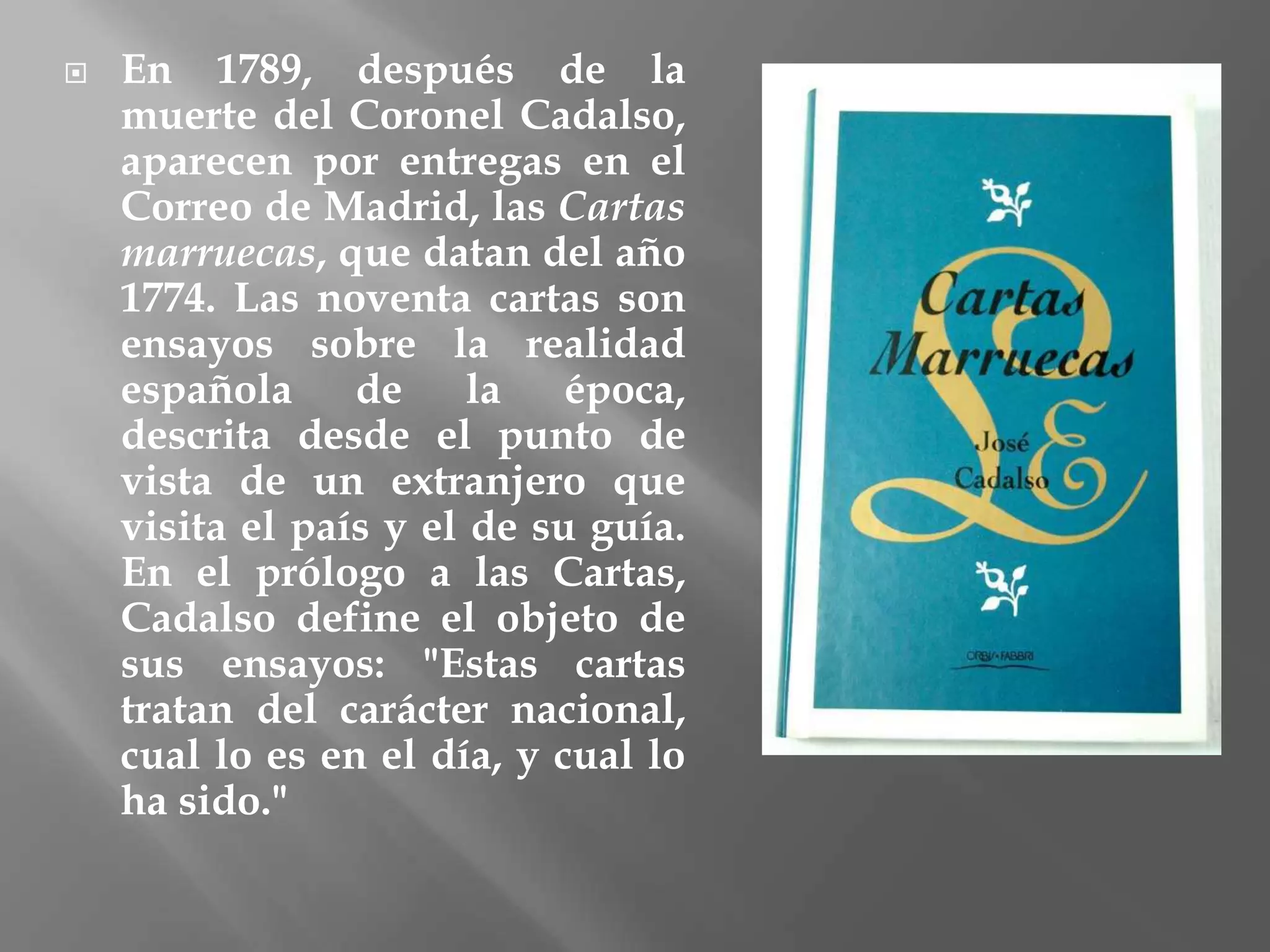  En 1789, después de la
muerte del Coronel Cadalso,
aparecen por entregas en el
Correo de Madrid, las Cartas
marruecas, que datan del año
1774. Las noventa cartas son
ensayos sobre la realidad
española de la época,
descrita desde el punto de
vista de un extranjero que
visita el país y el de su guía.
En el prólogo a las Cartas,
Cadalso define el objeto de
sus ensayos: "Estas cartas
tratan del carácter nacional,
cual lo es en el día, y cual lo
ha sido."
 