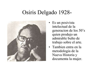 Osiris Delgado 1928-
• Es un posivista
intelectual de la
generacion de los 50’s
quien produjo un
admirable bulto de
trabajo sobre el arte.
• Tambien entra en la
metodologia de la
Nueva Historia y
documenta la mujer.
 