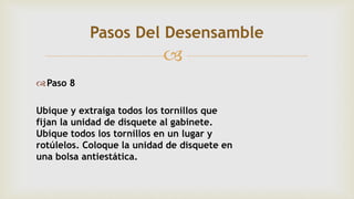 
Paso 8
Ubique y extraiga todos los tornillos que
fijan la unidad de disquete al gabinete.
Ubique todos los tornillos en un lugar y
rotúlelos. Coloque la unidad de disquete en
una bolsa antiestática.
Pasos Del Desensamble
 
