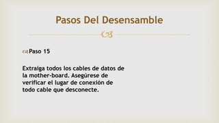 
Paso 15
Extraiga todos los cables de datos de
la mother-board. Asegúrese de
verificar el lugar de conexión de
todo cable que desconecte.
Pasos Del Desensamble
 