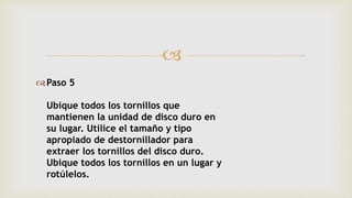 
Paso 5
Ubique todos los tornillos que
mantienen la unidad de disco duro en
su lugar. Utilice el tamaño y tipo
apropiado de destornillador para
extraer los tornillos del disco duro.
Ubique todos los tornillos en un lugar y
rotúlelos.
 