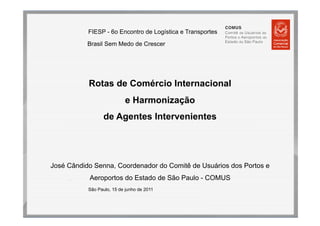 FIESP - 6o Encontro de Logística e Transportes
           Brasil Sem Medo de Crescer




           Rotas de Comércio Internacional
                            e Harmonização
                  de Agentes Intervenientes




José Cândido Senna, Coordenador do Comitê de Usuários dos Portos e
     .     Aeroportos do Estado de São Paulo - COMUS
           São Paulo, 15 de junho de 2011
 