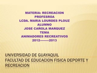 MATERIA: RECREACION
              PROFESROA
      LCDA. MARIA LOURDES PLOUZ
                ALUMNO
        JOSE CAÑOLA MARQUEZ
                 TEMA
       ANIMADORES RECREATIVOS
             2012---------2013




UNIVERSIDAD DE GUAYAQUIL
FACULTAD DE EDUCACION FISICA DEPORTE Y
RECREACION
 