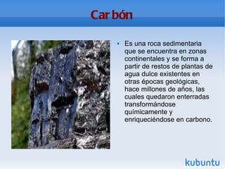 Carbón Es una roca sedimentaria que se encuentra en zonas continentales y se forma a partir de restos de plantas de agua dulce existentes en otras épocas geológicas, hace millones de años, las cuales quedaron enterradas transformándose químicamente y enriqueciéndose en carbono. 
