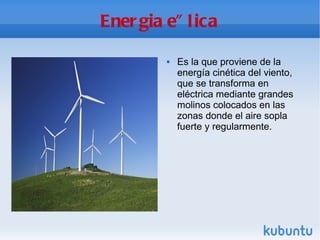 Energia eÓlica Es la que proviene de la energía cinética del viento, que se transforma en eléctrica mediante grandes molinos colocados en las zonas donde el aire sopla fuerte y regularmente. 