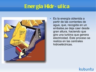 Energia Hidráulica  Es la energía obtenida a partir de las corrientes de agua, que, recogida en un embalse,se deja caer desde gran altura, haciendo que gire una turbina que genera electricidad. Este proceso se realiza en las centrales hidroeléctricas. 