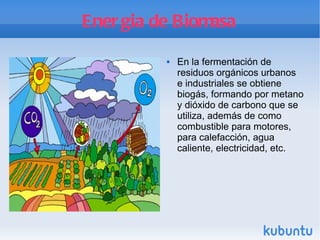 Energia de Biomasa En la fermentación de residuos orgánicos urbanos e industriales se obtiene biogás, formando por metano y dióxido de carbono que se utiliza, además de como combustible para motores, para calefacción, agua caliente, electricidad, etc. 