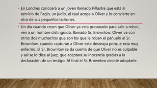 • En Londres conocerá a un joven llamado Pillastre que está al
servicio de Fagin, un judío, el cual acoge a Oliver y lo convierte en
otro de sus pequeños ladrones.
• Un día cuando creen que Oliver ya esta preparado para salir a robar,
ven a un hombre distinguido, llamado Sr. Brownlow. Oliver va con
otros dos muchachos que son los que le roban el pañuelo al Sr.
Brownlow, cuando capturan a Oliver este desmaya porque esta muy
enfermo. El Sr. Brownlow se da cuenta de que Oliver no es culpable
y así se lo dice al juez, que aceptara su inocencia gracias a la
declaración de un testigo. Al final el Sr. Brownlow decide adoptarle.
 