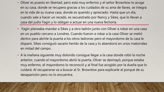 • Oliver es puesto en libertad, pero está muy enfermo y el señor Brownlow lo acoge
en su casa, donde se recupera gracias a los cuidados de su ama de llaves, se integra
en la vida de su nueva casa, donde es querido y apreciado. Hasta que un día,
cuando sale a hacer un recado, es secuestrado por Nancy y Sikes, que lo llevan a
casa del judío Fagin y lo obligan a actuar en una nueva fechoría.
• Fagin planeaba mandar a Sikes y a otro ladrón junto con Oliver a robar en una casa
en un pueblo cercano a Londres. Cuando fueron a robar a la casa Oliver se metió
dentro para abrirle la puerta a los otros ladrones pero el mayordomo de la casa le
disparó. Sikes consiguió sacarlo herido de la casa y lo abandonó en unos matorrales
en mitad del campo .
• A la mañana siguiente muy dolorido consigue llegar a la casa donde robó la noche
anterior, cuando el mayordomo abrió la puerta, Oliver se desmayó, porque estaba
muy enfermo, el mayordomo lo reconoció y al final fue acogido por la dueña que lo
cuidará. Al recuperarse va a buscar al Sr. Brownlow para explicarle el porqué de su
desaparición pero no lo encuentra.
 