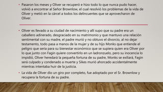 • Pasaron los meses y Oliver se recuperó e hizo todo lo que nunca pudo hacer,
volvió a encontrar al Señor Brownlow, el cual resolvió los problemas de la vida de
Oliver y metió en la cárcel a todos los delincuentes que se aprovecharon de
Oliver.
• Oliver es llevado a su ciudad de nacimiento y allí supo que su padre era un
caballero adinerado, desgraciado en su matrimonio y que mantuvo una relación
sentimental con su madre, el padre murió y no obtuvo el divorcio, al no dejar
testamento, todo pasa a manos de la mujer y de su hijo Monks que entiende el
peligro que seria para su bienestar económico que se supiera quien era Oliver por
lo que junto con Fagin quiere convertirlo en un ladronzuelo, pero su inocencia lo
impidió, Oliver heredará la pequeña fortuna de su padre, Monks se exiliará, Fagin
será culpado y condenado a muerte y Sikes murió ahorcado accidentalmente
mientras intentaba huir de la justicia.
• La vida de Oliver dio un giro por completo, fue adoptado por el Sr. Brownlow y
recupera la fortuna de su padre.
 