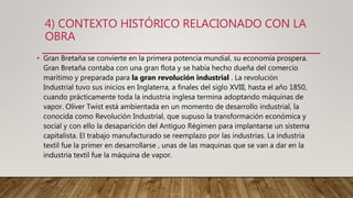 4) CONTEXTO HISTÓRICO RELACIONADO CON LA
OBRA
• Gran Bretaña se convierte en la primera potencia mundial, su economía prospera.
Gran Bretaña contaba con una gran flota y se había hecho dueña del comercio
marítimo y preparada para la gran revolución industrial . La revolución
Industrial tuvo sus inicios en Inglaterra, a finales del siglo XVIII, hasta el año 1850,
cuando prácticamente toda la industria inglesa termina adoptando máquinas de
vapor. Oliver Twist está ambientada en un momento de desarrollo industrial, la
conocida como Revolución Industrial, que supuso la transformación económica y
social y con ello la desaparición del Antiguo Régimen para implantarse un sistema
capitalista. El trabajo manufacturado se reemplazo por las industrias. La industria
textil fue la primer en desarrollarse , unas de las maquinas que se van a dar en la
industria textil fue la máquina de vapor.
 