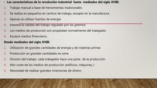 • Las características de la revolución industrial hasta mediados del siglo XVIII:
1. Trabajo manual a base de herramientas tradicionales
2. Se realiza en pequeños en centros de trabajo, excepto en la manufactura
3. Apenas se utilizan fuentes de energía
4. Interesa la calidad del trabajo regulado por los gremios
5. Los medios de producción son propiedad normalmente del trabajador
6. Escasos medios financieros.
Desde mediados del siglo XVIII:
1. Utilización de grandes cantidades de energía y de materias primas
2. Producción en grandes cantidades en serie
3. División del trabajo: cada trabajador hace una parte de la producción
4. Alto coste de los medios de producción (edificios, máquinas..)
5. Necesidad de realizar grandes inversiones de dinero
 