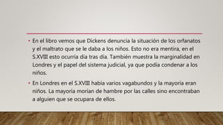 • En el libro vemos que Dickens denuncia la situación de los orfanatos
y el maltrato que se le daba a los niños. Esto no era mentira, en el
S.XVIII esto ocurría día tras día. También muestra la marginalidad en
Londres y el papel del sistema judicial, ya que podía condenar a los
niños.
• En Londres en el S.XVIII había varios vagabundos y la mayoría eran
niños. La mayoría morían de hambre por las calles sino encontraban
a alguien que se ocupara de ellos.
 