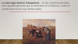 • La clase baja( obreros/ trabajadores) : la más numerosa de todas ,
eran aquellas personas que se dedicaban en la fabricas y vivían en
condiciones mucho mas desfavorables.
 