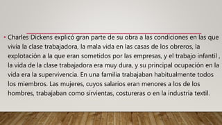 • Charles Dickens explicó gran parte de su obra a las condiciones en las que
vivía la clase trabajadora, la mala vida en las casas de los obreros, la
explotación a la que eran sometidos por las empresas, y el trabajo infantil ,
la vida de la clase trabajadora era muy dura, y su principal ocupación en la
vida era la supervivencia. En una familia trabajaban habitualmente todos
los miembros. Las mujeres, cuyos salarios eran menores a los de los
hombres, trabajaban como sirvientas, costureras o en la industria textil.
 