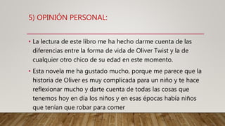 5) OPINIÓN PERSONAL:
• La lectura de este libro me ha hecho darme cuenta de las
diferencias entre la forma de vida de Oliver Twist y la de
cualquier otro chico de su edad en este momento.
• Esta novela me ha gustado mucho, porque me parece que la
historia de Oliver es muy complicada para un niño y te hace
reflexionar mucho y darte cuenta de todas las cosas que
tenemos hoy en día los niños y en esas épocas había niños
que tenían que robar para comer
 
