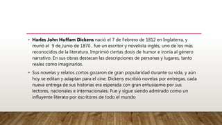 • Harles John Huffam Dickens nació el 7 de Febrero de 1812 en Inglaterra, y
murió el 9 de Junio de 1870 , fue un escritor y novelista inglés, uno de los más
reconocidos de la literatura. Imprimió ciertas dosis de humor e ironía al género
narrativo. En sus obras destacan las descripciones de personas y lugares, tanto
reales como imaginarios.
• Sus novelas y relatos cortos gozaron de gran popularidad durante su vida, y aún
hoy se editan y adaptan para el cine. Dickens escribió novelas por entregas, cada
nueva entrega de sus historias era esperada con gran entusiasmo por sus
lectores, nacionales e internacionales. Fue y sigue siendo admirado como un
influyente literato por escritores de todo el mundo
 