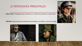 2) PERSONAJES PRINCIPALES:
• Oliver Twist: Protagonista de la historia. Es un niño muy inocente e melancolíco.
•
Bill Sikes: El personaje más avaricioso de la historia. Un ladrón a servicio de Fagin.
 