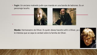 • Fagin: Un anciano malvado judío que manda en una banda de ladrones. Es un
personaje tacaño.
•
Monks: Hermanastro de Oliver, Es quién desea hacerle sufrir a Oliver, ya que no
le interesa que se sepa la verdad sobre la familia de Oliver.
 