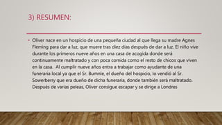 3) RESUMEN:
• Oliver nace en un hospicio de una pequeña ciudad al que llega su madre Agnes
Fleming para dar a luz, que muere tras diez días después de dar a luz. El niño vive
durante los primeros nueve años en una casa de acogida donde será
continuamente maltratado y con poca comida como el resto de chicos que viven
en la casa. Al cumplir nueve años entra a trabajar como ayudante de una
funeraria local ya que el Sr. Bumnle, el dueño del hospicio, lo vendió al Sr.
Sowerberry que era dueño de dicha funeraria, donde también será maltratado.
Después de varias peleas, Oliver consigue escapar y se dirige a Londres
 