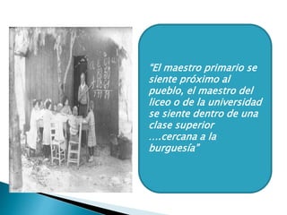 “El maestro primario se
siente próximo al
pueblo, el maestro del
liceo o de la universidad
se siente dentro de una
clase superior
….cercana a la
burguesía”
 