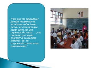 “Para que los educadores
puedan reorganizar la
enseñanza sobre bases
nuevas es necesario que
sepan antes ser una
organización social … y es
necesario que sepan
entender la solidaridad
histórica de su
corporación con las otras
corporaciones”
 