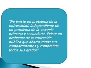  “No existe un problema de la
universidad, independiente de
un problema de la escuela
primaria y secundaria. Existe un
problema de la educación
pública que abarca todos sus
compartimentos y comprende
todos sus grados”
 