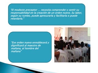 “El modesto preceptor … necesita comprender y sentir su
responsabilidad en la creación de un orden nuevo. Su labor,
según su rumbo, puede apresurarla y facilitarla o puede
retardarla.”
“Ese orden nuevo ennoblecerá y
dignificará al maestro de
mañana, al hombre del
mañana”
 