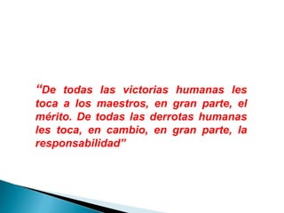 “De todas las victorias humanas les
toca a los maestros, en gran parte, el
mérito. De todas las derrotas humanas
les toca, en cambio, en gran parte, la
responsabilidad”
 