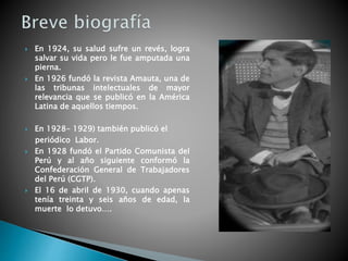  En 1924, su salud sufre un revés, logra
salvar su vida pero le fue amputada una
pierna.
 En 1926 fundó la revista Amauta, una de
las tribunas intelectuales de mayor
relevancia que se publicó en la América
Latina de aquellos tiempos.
 En 1928- 1929) también publicó el
periódico Labor.
 En 1928 fundó el Partido Comunista del
Perú y al año siguiente conformó la
Confederación General de Trabajadores
del Perú (CGTP).
 El 16 de abril de 1930, cuando apenas
tenía treinta y seis años de edad, la
muerte lo detuvo….
 