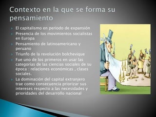  El capitalismo en periodo de expansión
 Presencia de los movimientos socialistas
en Europa
 Pensamiento de latinoamericano y
peruano
 Triunfo de la revolución bolchevique
 Fue uno de los primeros en usar las
categorías de las ciencias sociales de su
época : relaciones económicas , clases
sociales.
 La dominación del capital extranjero
trae como consecuencia priorizar sus
intereses respecto a las necesidades y
prioridades del desarrollo nacional
 