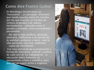  En Mariátegui encontramos un
“transeúnte” , un pensador itinerante
que tiende puentes entre los mundos
por los que transite, un hombre de
síntesis originales y de talento
hermenéutico …evocador entre el
pasado y presente, entre mundialidad y
peruanidad.
 …No vale la idea perfecta, absoluta,
abstracta, indiferente a los hechos de
la realidad cambiante y móvil , vale la
idea germinal, concreta, dialéctica
…capaz de movimiento.
 Fue muy conciente de la preparación y
formación educativa , cultural y política
de cada uno de los trabajadores , la
educación debía fomentar un
pensamiento crítico y científico, para
que sea un sujeto activo y orgánico.
 