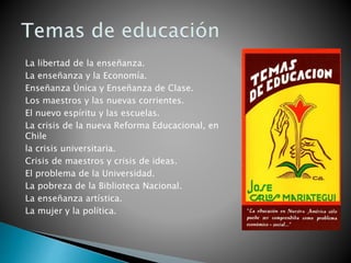 La libertad de la enseñanza.
La enseñanza y la Economía.
Enseñanza Única y Enseñanza de Clase.
Los maestros y las nuevas corrientes.
El nuevo espíritu y las escuelas.
La crisis de la nueva Reforma Educacional, en
Chile
la crisis universitaria.
Crisis de maestros y crisis de ideas.
El problema de la Universidad.
La pobreza de la Biblioteca Nacional.
La enseñanza artística.
La mujer y la política.
 