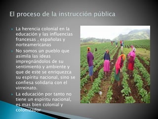  La herencia colonial en la
educación y las influencias
francesas , españolas y
norteamericanas
 No somos un pueblo que
asimila las ideas
impregnándolos de su
sentimiento y ambiente y
que de este se enriquezca
su espíritu nacional, sino se
confiesa solidaria con el
virreinato.
 La educación por tanto no
tiene un espíritu nacional,
es mas bien colonial y
colonizador
 