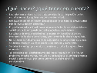  Las reformas universitarias trajo consigo la participación de los
estudiantes en los gobiernos de la universidad
 Renovación de los métodos pedagógicos ¿qué hace la universidad
por la investigación científica?
 El problema educacional no es sino una de las fases del problema
social, por ello no puede ser solucionado aisladamente
 La cultura de toda sociedad es la expresión ideológica de los
intereses de la clase dominante, por tanto de la clase capitalista.
 No se debe ser dogmático en la aplicación de una teoría o ciencia,
se deben conocer las condiciones específicas y concretas.
 Se debe incluir grupos étnicos , mujeres , todos los que sufren
opresión
 El problema del analfabetismo del indio resulta ser , en fin, un
problema mucho mayor, no solo es pedagógico es principalmente
social y económico, por tanto primero se debe abolir la
servidumbre

 