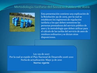 Metodología tarifaria del Servicio Público de AseoEsta presentación contiene una explicación de la Resolución 351 de 2005, por la cual se establecen los regímenes de regulación tarifaria a los que deben someterse las personas prestadoras del servicio público de aseo y la metodología que deben utilizar para el cálculo de las tarifas del servicio de aseo de residuos ordinarios y se dictan otras disposiciones.Ley 1151 de 2007Por la cual se expide el Plan Nacional de Desarrollo 2006-2010Fecha de actualización: Mayo 31 de 2010Norma vigente