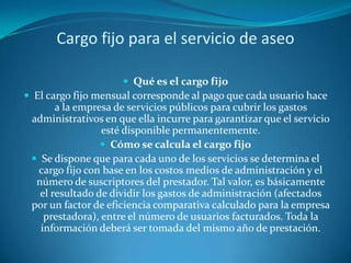 Cargo fijo para el servicio de aseoQué es el cargo fijoEl cargo fijo mensual corresponde al pago que cada usuario hace a la empresa de servicios públicos para cubrir los gastos administrativos en que ella incurre para garantizar que el servicio esté disponible permanentemente.Cómo se calcula el cargo fijoSe dispone que para cada uno de los servicios se determina el cargo fijo con base en los costos medios de administración y el número de suscriptores del prestador. Tal valor, es básicamente el resultado de dividir los gastos de administración (afectados por un factor de eficiencia comparativa calculado para la empresa prestadora), entre el número de usuarios facturados. Toda la información deberá ser tomada del mismo año de prestación.